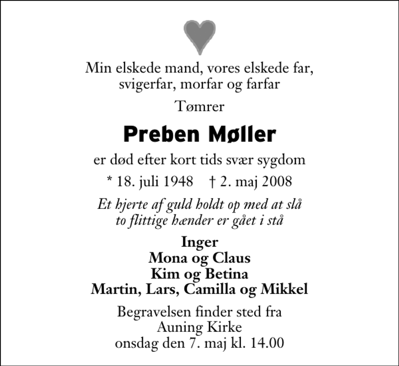 <p>Min elskede mand, vores elskede far, svigerfar, morfar og farfar<br />Tømrer<br />Preben Møller<br />er død efter kort tids svær sygdom<br />* 18. juli 1948 ✝ 2. maj 2008<br />Et hjerte af guld holdt op med at slå to flittige hænder er gået i stå<br />Inger Mona og Claus Kim og Betina Martin, Lars, Camilla og Mikkel<br />Begravelsen finder sted fra Auning Kirke onsdag den 7. maj kl. 14.00</p>