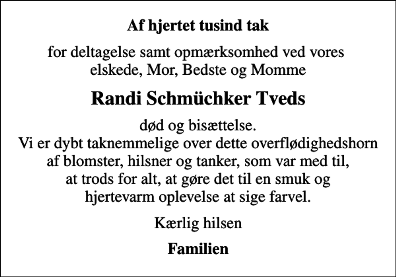 <p>Af hjertet tusind tak<br />for deltagelse samt opmærksomhed ved vores elskede, Mor, Bedste og Momme<br />Randi Schmüchker Tveds<br />død og bisættelse. Vi er dybt taknemmelige over dette overflødighedshorn af blomster, hilsner og tanker, som var med til, at trods for alt, at gøre det til en smuk og hjertevarm oplevelse at sige farvel.<br />Kærlig hilsen<br />Familien</p>