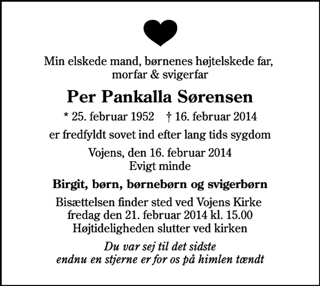<p>Min elskede mand, børnenes højtelskede far, morfar &amp; svigerfar<br />Per Pankalla Sørensen<br />* 25. februar 1952 ✝ 16. februar 2014<br />er fredfyldt sovet ind efter lang tids sygdom<br />Vojens, den 16. februar 2014 Evigt minde<br />Birgit, børn, børnebørn og svigerbørn<br />Bisættelsen finder sted ved Vojens Kirke fredag den 21. februar 2014 kl. 15.00 Højtideligheden slutter ved kirken<br />Du var sej til det sidste endnu en stjerne er for os på himlen tændt</p>