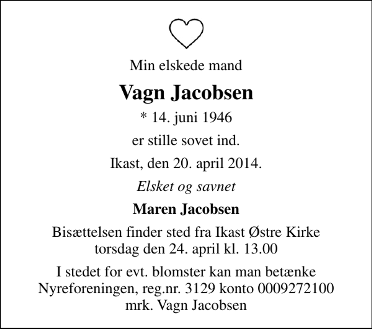 <p>Min elskede mand<br />Vagn Jacobsen<br />* 14. juni 1946<br />er stille sovet ind.<br />Ikast, den 20. april 2014.<br />Elsket og savnet<br />Maren Jacobsen<br />Bisættelsen finder sted fra Ikast Østre Kirke torsdag den 24. april kl. 13.00<br />I stedet for evt. blomster kan man betænke<br />Nyreforeningen reg.nr.3129konto0009272100mrk. Vagn<br />Jacobsen</p>