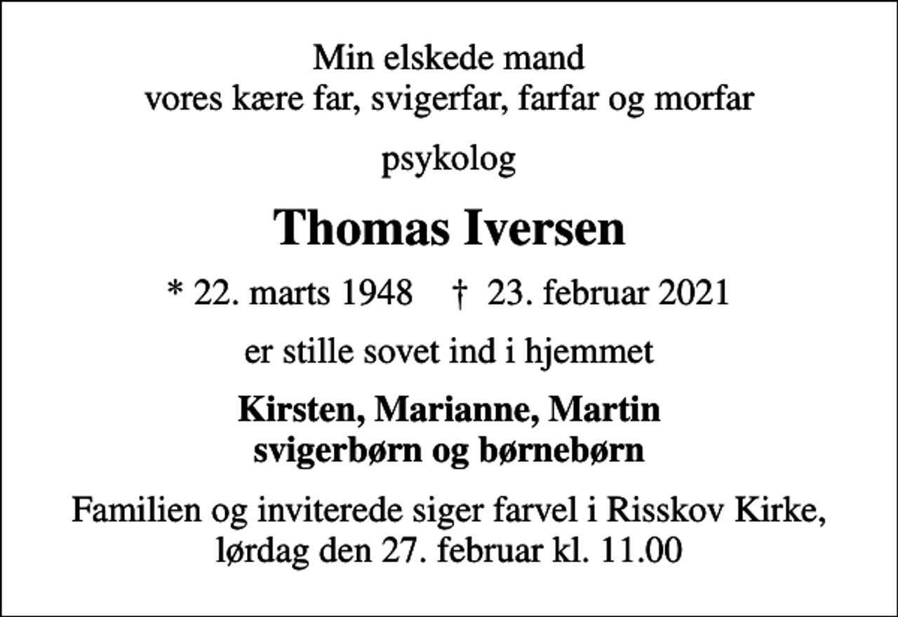 <p>Min elskede mand vores kære far, svigerfar, farfar og morfar<br />psykolog<br />Thomas Iversen<br />* 22. marts 1948 ✝ 23. februar 2021<br />er stille sovet ind i hjemmet<br />Kirsten, Marianne, Martin svigerbørn og børnebørn<br />Begravelsen finder sted fra Risskov Kirke lørdag den 27. februar kl. 11.00<br />Familien og inviterede siger farvel i Risskov Kirke, lørdag den 27. februar kl. 11.00</p>