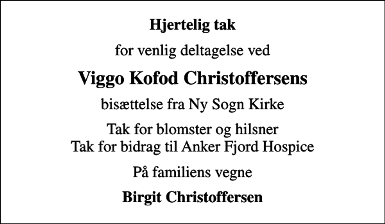 <p>Hjertelig tak<br />for venlig deltagelse ved<br />Viggo Kofod Christoffersens<br />bisættelse fra Ny Sogn Kirke<br />Tak for blomster og hilsner Tak for bidrag til Anker Fjord Hospice<br />På familiens vegne<br />Birgit Christoffersen</p>