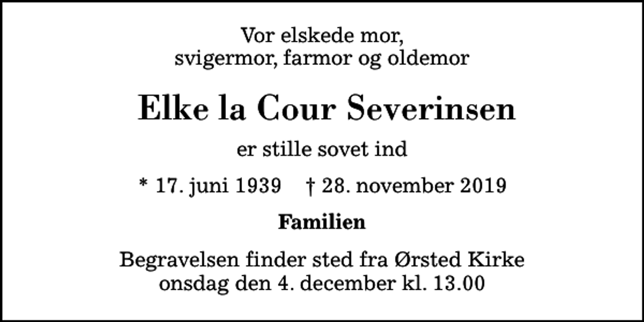 <p>Vor elskede mor, svigermor, farmor og oldemor<br />Elke la Cour Severinsen<br />er stille sovet ind<br />* 17. juni 1939 ✝ 28. november 2019<br />Familien<br />Begravelsen finder sted fra Ørsted Kirke onsdag den 4. december kl. 13.00</p>