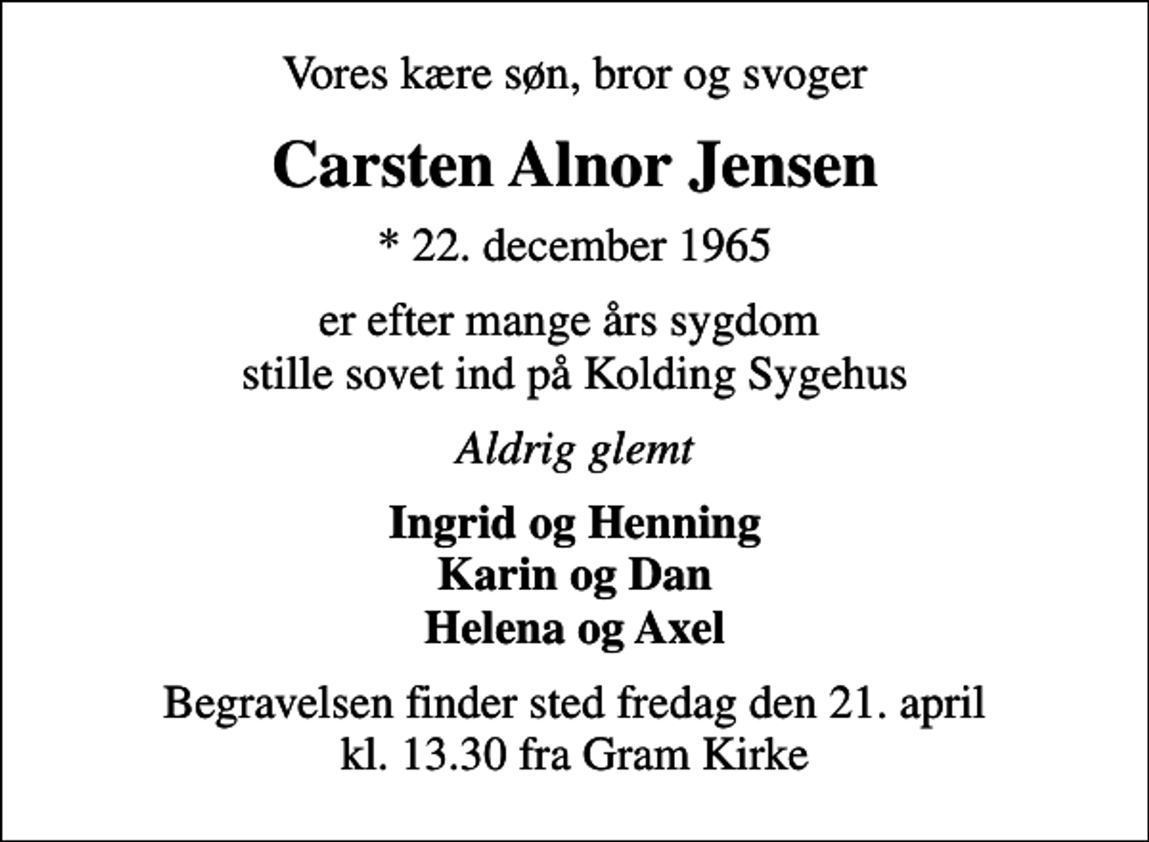 <p>Vores kære søn, bror og svoger<br />Carsten Alnor Jensen<br />* 22. december 1965<br />er efter mange års sygdom stille sovet ind på Kolding Sygehus<br />Aldrig glemt<br />Ingrid og Henning Karin og Dan Helena og Axel<br />Begravelsen finder sted fredag den 21. april kl. 13.30 fra Gram Kirke</p>