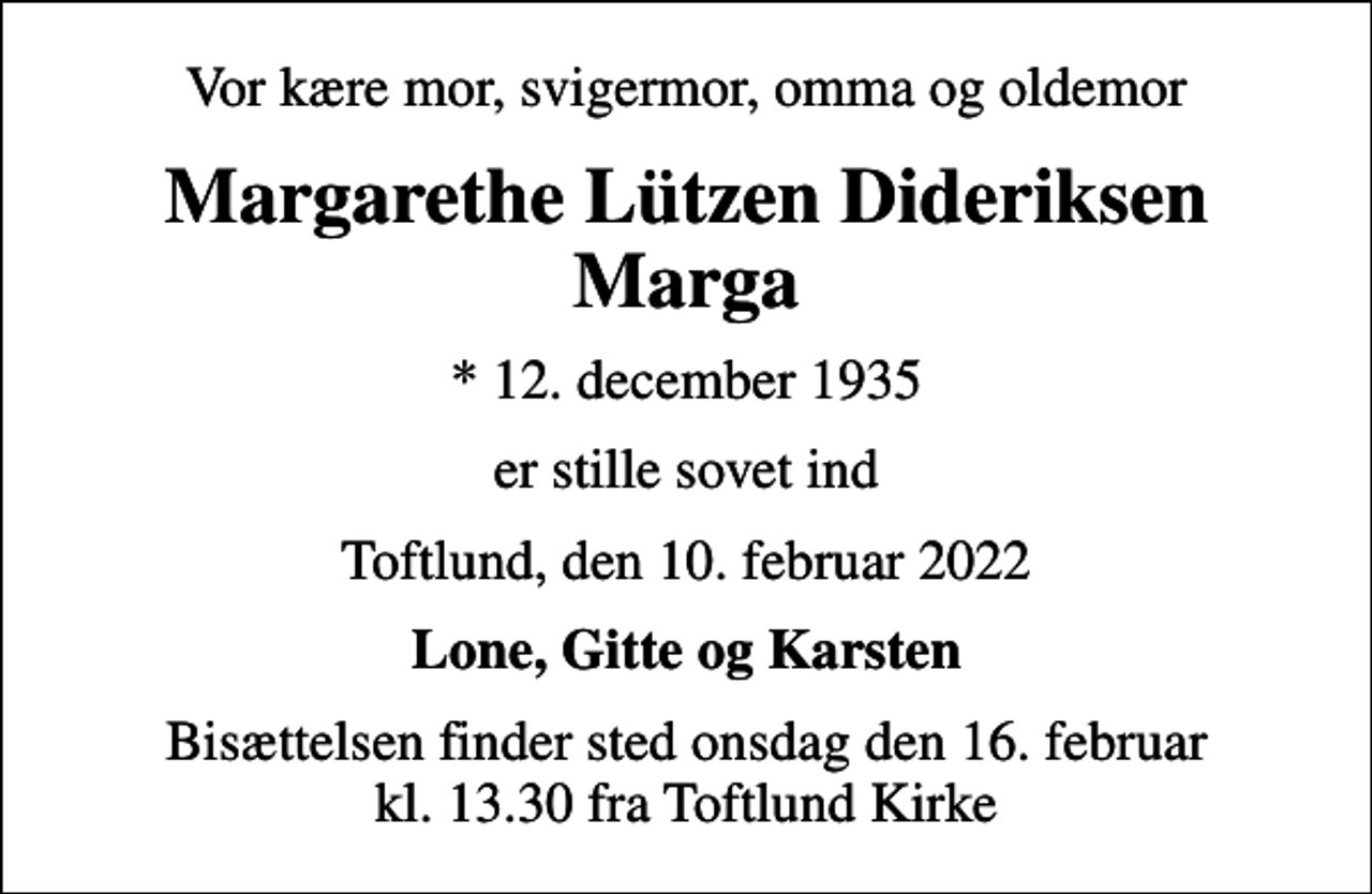<p>Vor kære mor, svigermor, omma og oldemor<br />Margarethe Lützen Dideriksen Marga<br />* 12. december 1935<br />er stille sovet ind<br />Toftlund, den 10. februar 2022<br />Lone, Gitte og Karsten<br />Bisættelsen finder sted onsdag den 16. februar kl. 13.30 fra Toftlund Kirke</p>