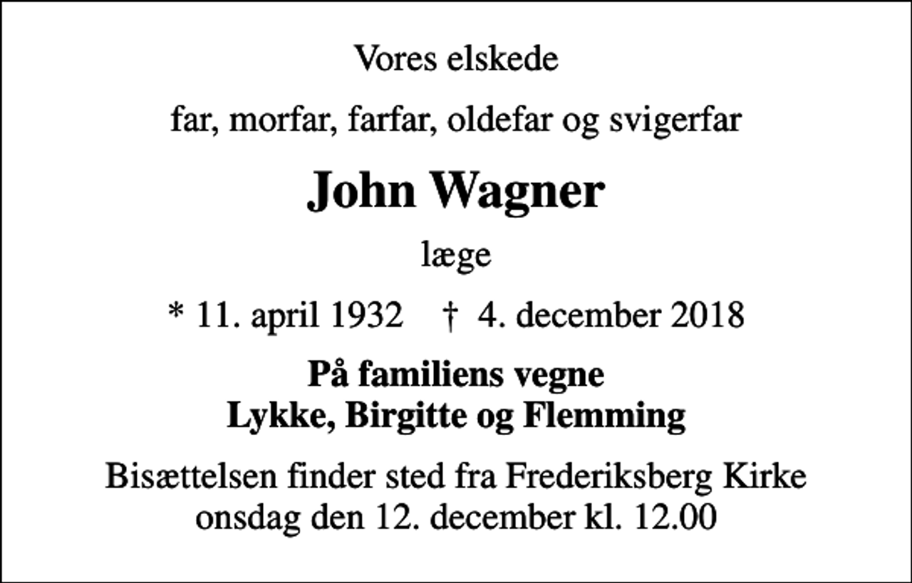 <p>Vores elskede<br />far, morfar, farfar, oldefar og svigerfar<br />John Wagner<br />læge<br />* 11. april 1932 ✝ 4. december 2018<br />På familiens vegne Lykke, Birgitte og Flemming<br />Bisættelsen finder sted fra Frederiksberg Kirke onsdag den 12. december kl. 12.00</p>