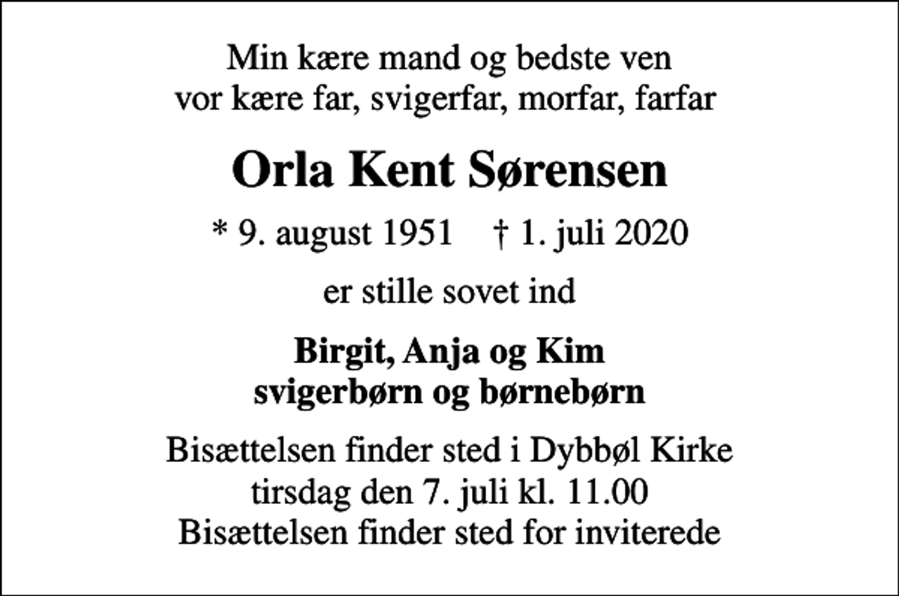 <p>Min kære mand og bedste ven vor kære far, svigerfar, morfar, farfar<br />Orla Kent Sørensen<br />* 9. august 1951 ✝ 1. juli 2020<br />er stille sovet ind<br />Birgit, Anja og Kim svigerbørn og børnebørn<br />Bisættelsen finder sted i Dybbøl Kirke tirsdag den 7. juli kl. 11.00 Bisættelsen finder sted for inviterede</p>