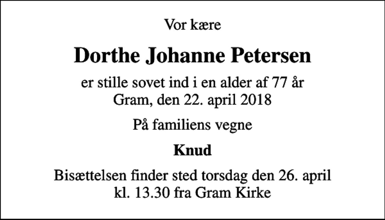 <p>Vor kære<br />Dorthe Johanne Petersen<br />er stille sovet ind i en alder af 77 år Gram, den 22. april 2018<br />På familiens vegne<br />Knud<br />Bisættelsen finder sted torsdag den 26. april kl. 13.30 fra Gram Kirke</p>