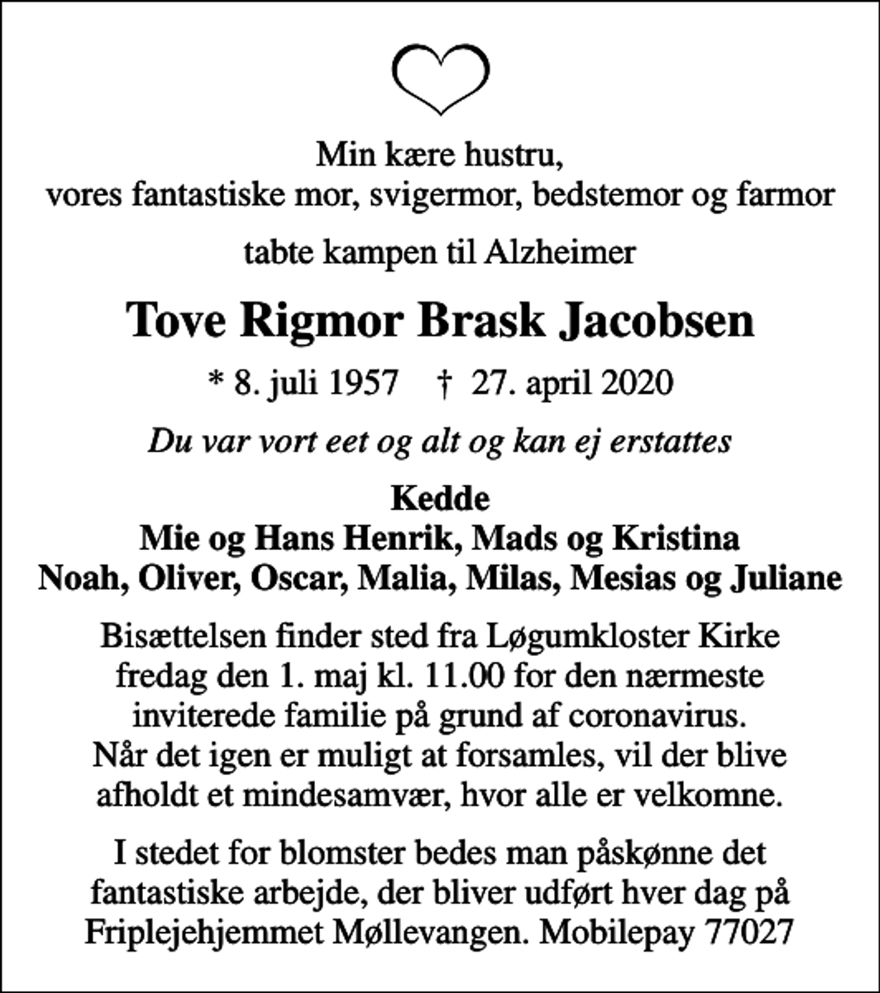 <p>Min kære hustru, vores fantastiske mor, svigermor, bedstemor og farmor<br />tabte kampen til Alzheimer<br />Tove Rigmor Brask Jacobsen<br />* 8. juli 1957 ✝ 27. april 2020<br />Du var vort eet og alt og kan ej erstattes<br />Kedde Mie og Hans Henrik, Mads og Kristina Noah, Oliver, Oscar, Malia, Milas, Mesias og Juliane<br />Bisættelsen finder sted fra Løgumkloster Kirke fredag den 1. maj kl. 11.00 for den nærmeste inviterede familie på grund af coronavirus. Når det igen er muligt at forsamles, vil der blive afholdt et mindesamvær, hvor alle er velkomne.<br />I stedet for blomster bedes man påskønne det fantastiske arbejde, der bliver udført hver dag på Friplejehjemmet Møllevangen. Mobilepay 77027</p>