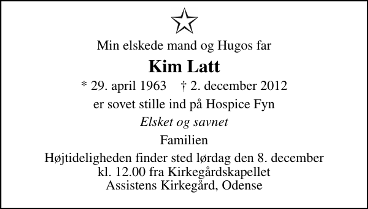 <p>Min elskede mand og Hugos far<br />Kim Latt<br />* 29. april 1963 ✝ 2. december 2012<br />er sovet stille ind på Hospice Fyn<br />Elsket og savnet<br />Familien<br />Højtideligheden finder sted lørdag den 8. december kl. 12.00 fra Kirkegårdskapellet Assistens Kirkegård, Odense</p>