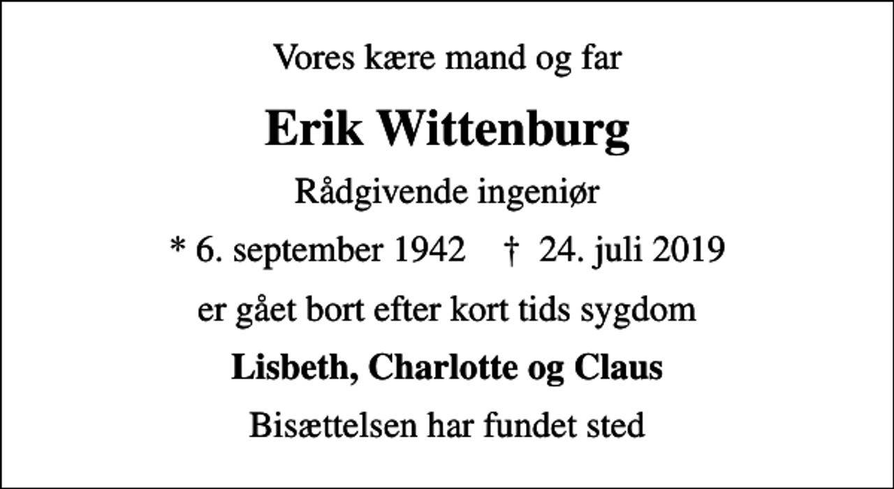 <p>Vores kære mand og far<br />Erik Wittenburg<br />Rådgivende ingeniør<br />* 6. september 1942 ✝ 24. juli 2019<br />er gået bort efter kort tids sygdom<br />Lisbeth, Charlotte og Claus<br />Bisættelsen har fundet sted</p>