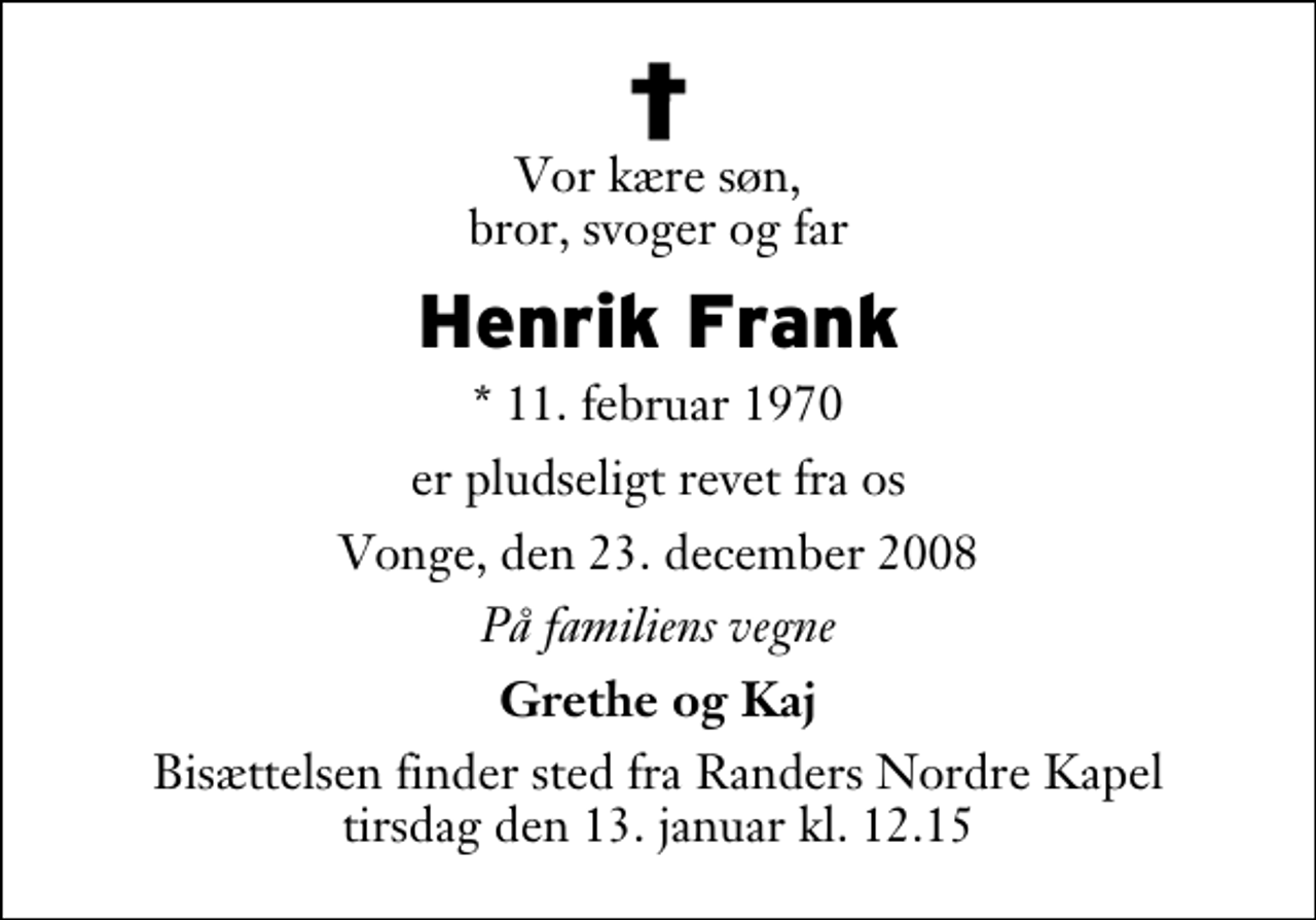 <p>Vor kære søn, bror, svoger og far<br />Henrik Frank<br />* 11. februar 1970<br />er pludseligt revet fra os<br />Vonge, den 23. december 2008<br />På familiens vegne<br />Grethe og Kaj<br />Bisættelsen finder sted fra Randers Nordre Kapel tirsdag den 13. januar kl. 12.15</p>