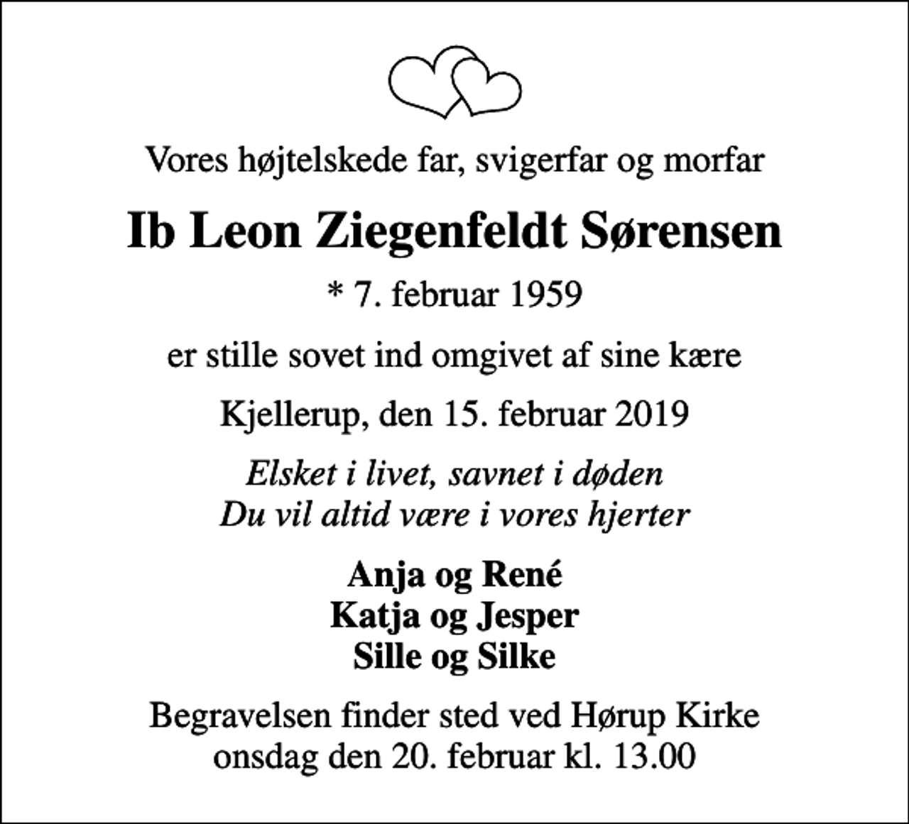<p>Vores højtelskede far, svigerfar og morfar<br />Ib Leon Ziegenfeldt Sørensen<br />* 7. februar 1959<br />er stille sovet ind omgivet af sine kære<br />Kjellerup, den 15. februar 2019<br />Elsket i livet, savnet i døden Du vil altid være i vores hjerter<br />Anja og René Katja og Jesper Sille og Silke<br />Begravelsen finder sted ved Hørup Kirke onsdag den 20. februar kl. 13.00</p>