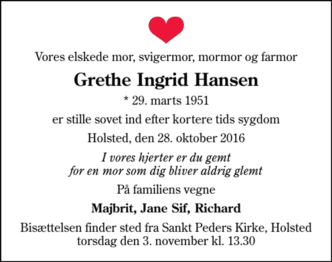 <p>Vores elskede mor, svigermor, mormor og farmor<br />Grethe Ingrid Hansen<br />* 29. marts 1951<br />er stille sovet ind efter kortere tids sygdom<br />Holsted, den 28. oktober 2016<br />I vores hjerter er du gemt for en mor som dig bliver aldrig glemt<br />På familiens vegne<br />Majbrit, Jane Sif, Richard<br />Bisættelsen finder sted fra Sankt Peders Kirke, Holsted torsdag den 3. november kl. 13.30</p>