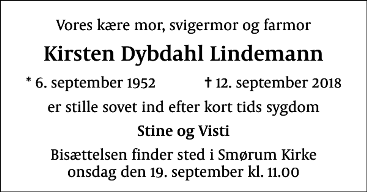 <p>Vores kære mor, svigermor og farmor<br />Kirsten Dybdahl Lindemann<br />* 6. september 1952 ✝ 12. september 2018<br />er stille sovet ind efter kort tids sygdom<br />Stine og Visti<br />Bisættelsen finder sted i Smørum Kirke onsdag den 19. september kl. 11.00</p>
