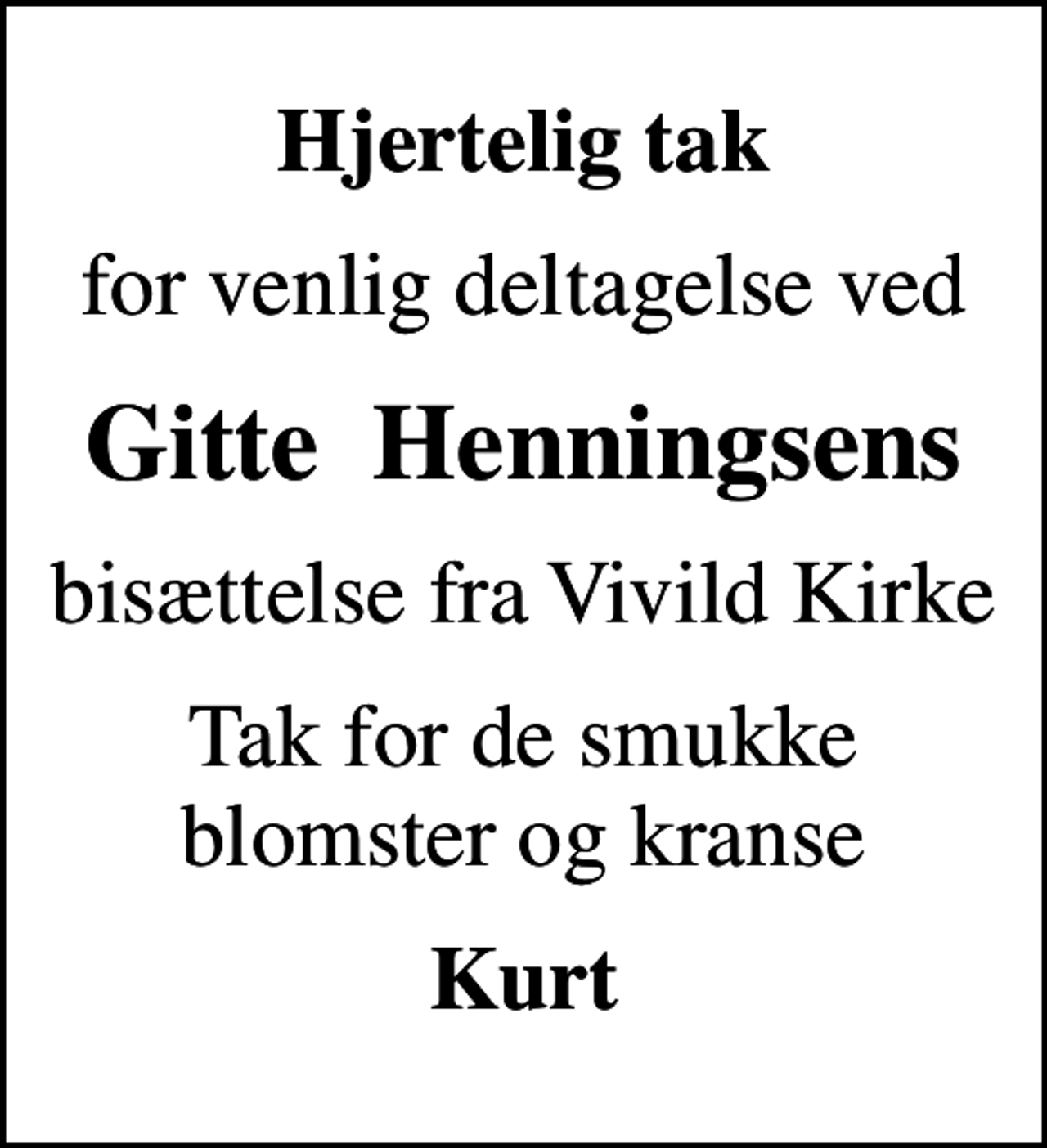 <p>Hjertelig tak<br />for venlig deltagelse ved<br />Gitte Henningsens<br />bisættelse fra Vivild Kirke<br />Tak for de smukke blomster og kranse<br />Kurt</p>