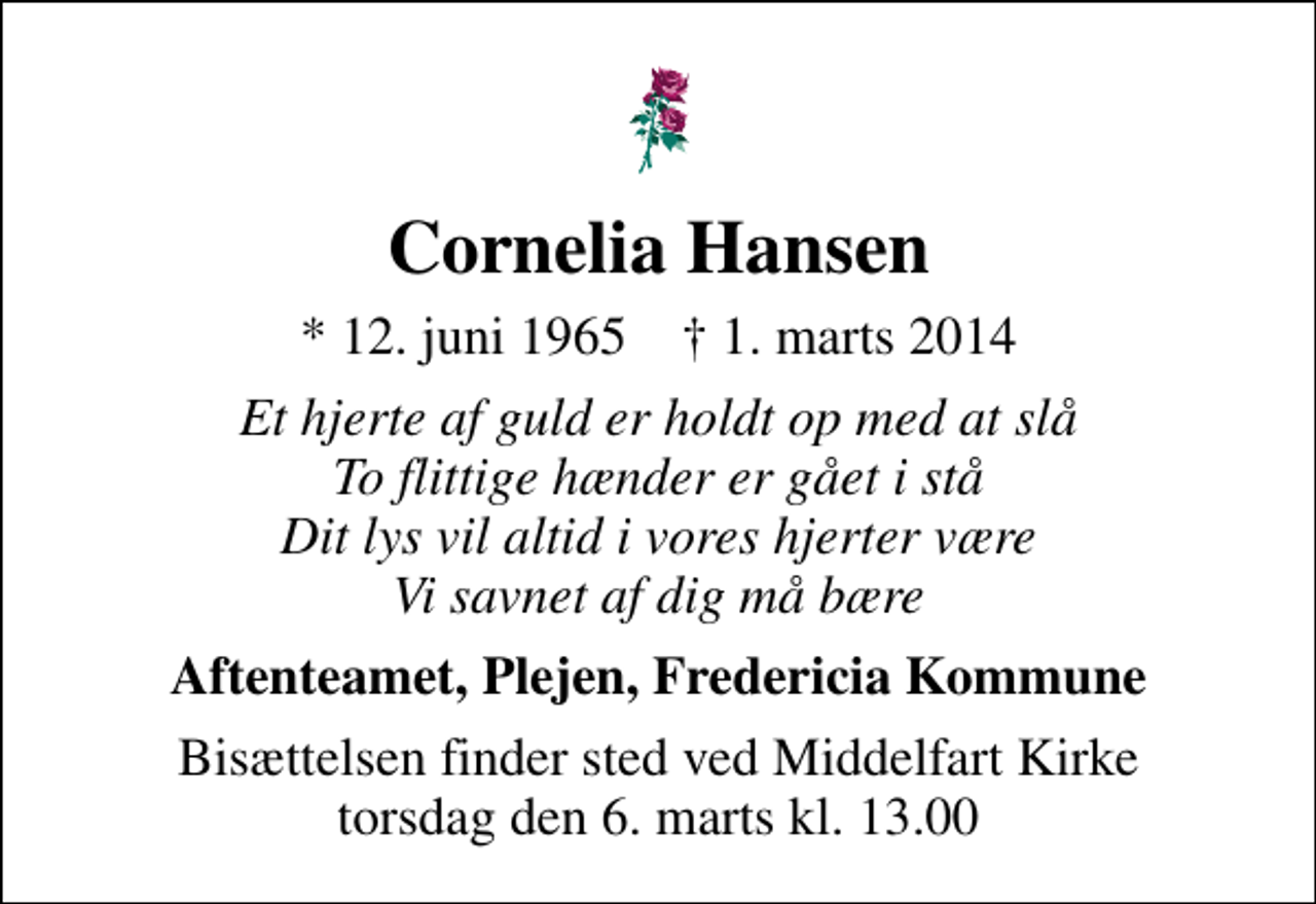 <p>Cornelia Hansen<br />* 12. juni 1965 ✝ 1. marts 2014<br />Et hjerte af guld er holdt op med at slå To flittige hænder er gået i stå Dit lys vil altid i vores hjerter være Vi savnet af dig må bære<br />Aftenteamet, Plejen, Fredericia Kommune<br />Bisættelsen finder sted ved Middelfart Kirke torsdag den 6. marts kl. 13.00</p>