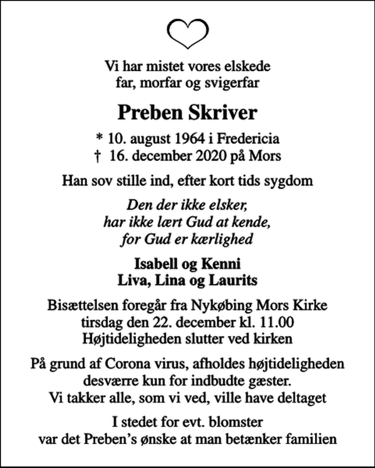 <p>Vi har mistet vores elskede far, morfar og svigerfar<br />Preben Skriver<br />* 10. august 1964 i Fredericia<br />✝ 16. december 2020 på Mors<br />Han sov stille ind, efter kort tids sygdom<br />Den der ikke elsker, har ikke lært Gud at kende, for Gud er kærlighed<br />Isabell og Kenni Liva, Lina og Laurits<br />Bisættelsen foregår fra Nykøbing Mors Kirke tirsdag den 22. december kl. 11.00 Højtideligheden slutter ved kirken<br />På grund af Corona virus, afholdes højtideligheden desværre kun for indbudte gæster. Vi takker alle, som vi ved, ville have deltaget<br />I stedet for evt. blomster var det Prebens ønske at man betænker familien</p>