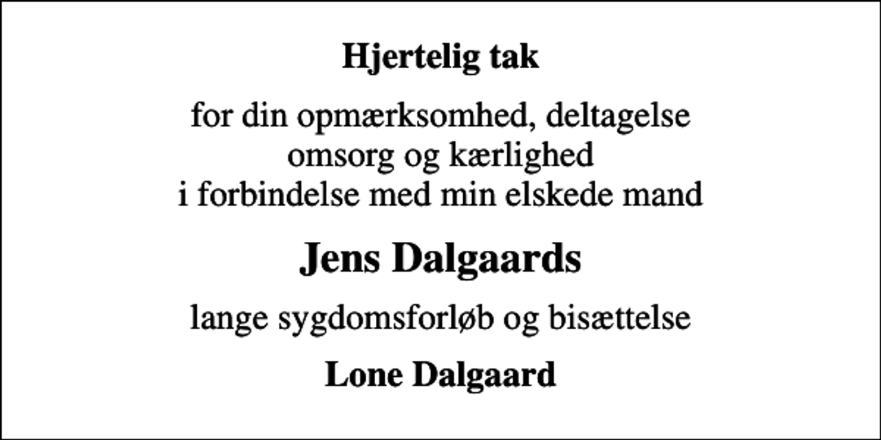 <p>Hjertelig tak<br />for din opmærksomhed, deltagelse omsorg og kærlighed i forbindelse med min elskede mand<br />Jens Dalgaards<br />lange sygdomsforløb og bisættelse<br />Lone Dalgaard</p>