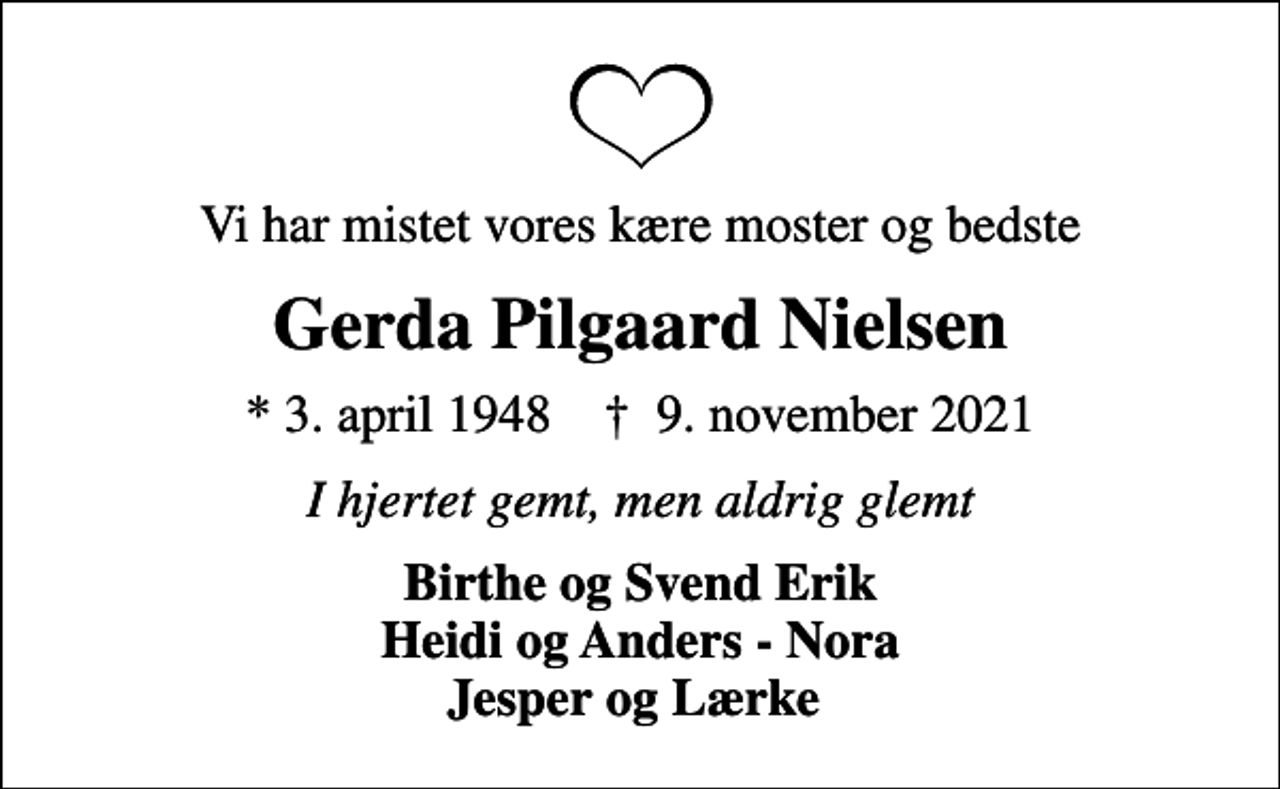 <p>Vi har mistet vores kære moster og bedste<br />Gerda Pilgaard Nielsen<br />* 3. april 1948 ✝ 9. november 2021<br />I hjertet gemt, men aldrig glemt<br />Birthe og Svend Erik Heidi og Anders - Nora Jesper og Lærke</p>