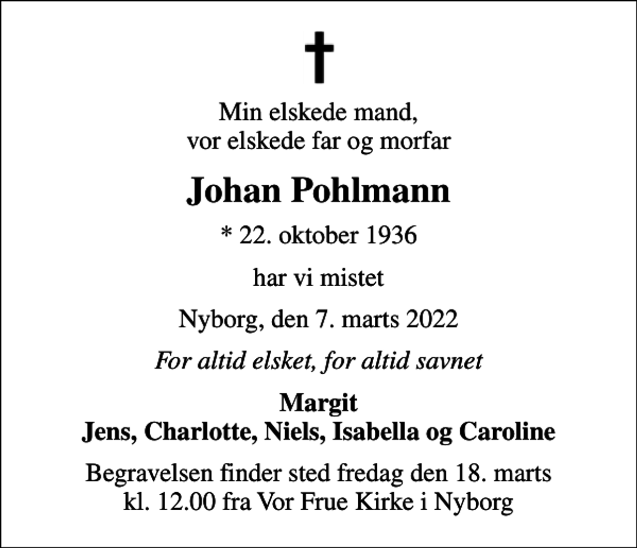 <p>Min elskede mand, vor elskede far og morfar<br />Johan Pohlmann<br />* 22. oktober 1936<br />har vi mistet<br />Nyborg, den 7. marts 2022<br />For altid elsket, for altid savnet<br />Margit Jens, Charlotte, Niels, Isabella og Caroline<br />Begravelsen finder sted fredag den 18. marts kl. 12.00 fra Vor Frue Kirke i Nyborg</p>