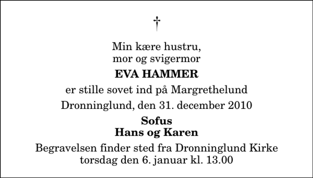 <p>Min kære hustru, mor og svigermor<br />Eva Hammer<br />er stille sovet ind på Margrethelund<br />Dronninglund, den 31. december 2010<br />Sofus Hans og Karen<br />Begravelsen finder sted fra Dronninglund Kirke torsdag den 6. januar kl. 13.00</p>