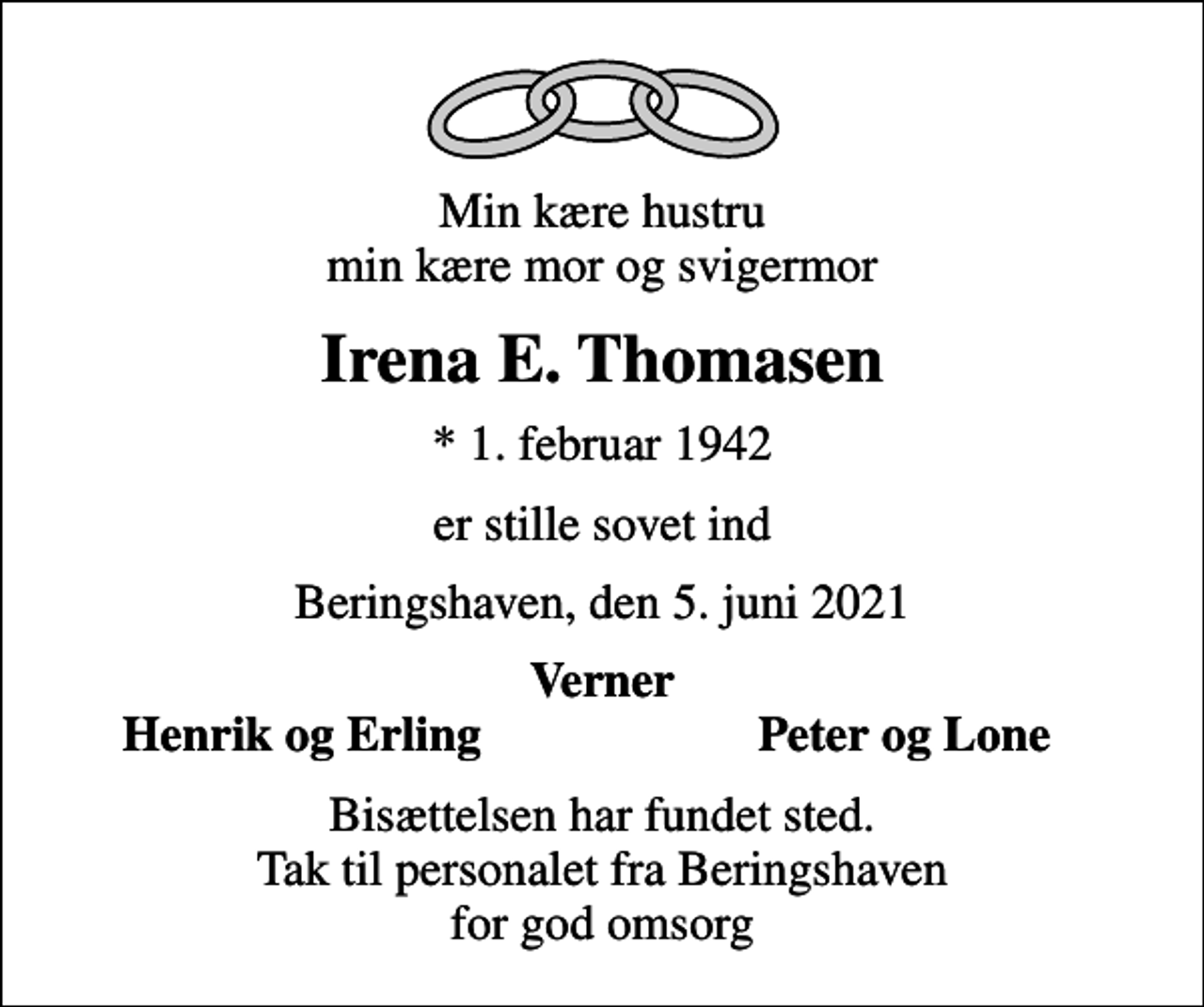 <p>Min kære hustru min kære mor og svigermor<br />Irena E. Thomasen<br />* 1. februar 1942<br />er stille sovet ind<br />Beringshaven, den 5. juni 2021<br />Verner<br />Henrik og Erling<br />Peter og Lone<br />Bisættelsen har fundet sted. Tak til personalet fra Beringshaven for god omsorg</p>