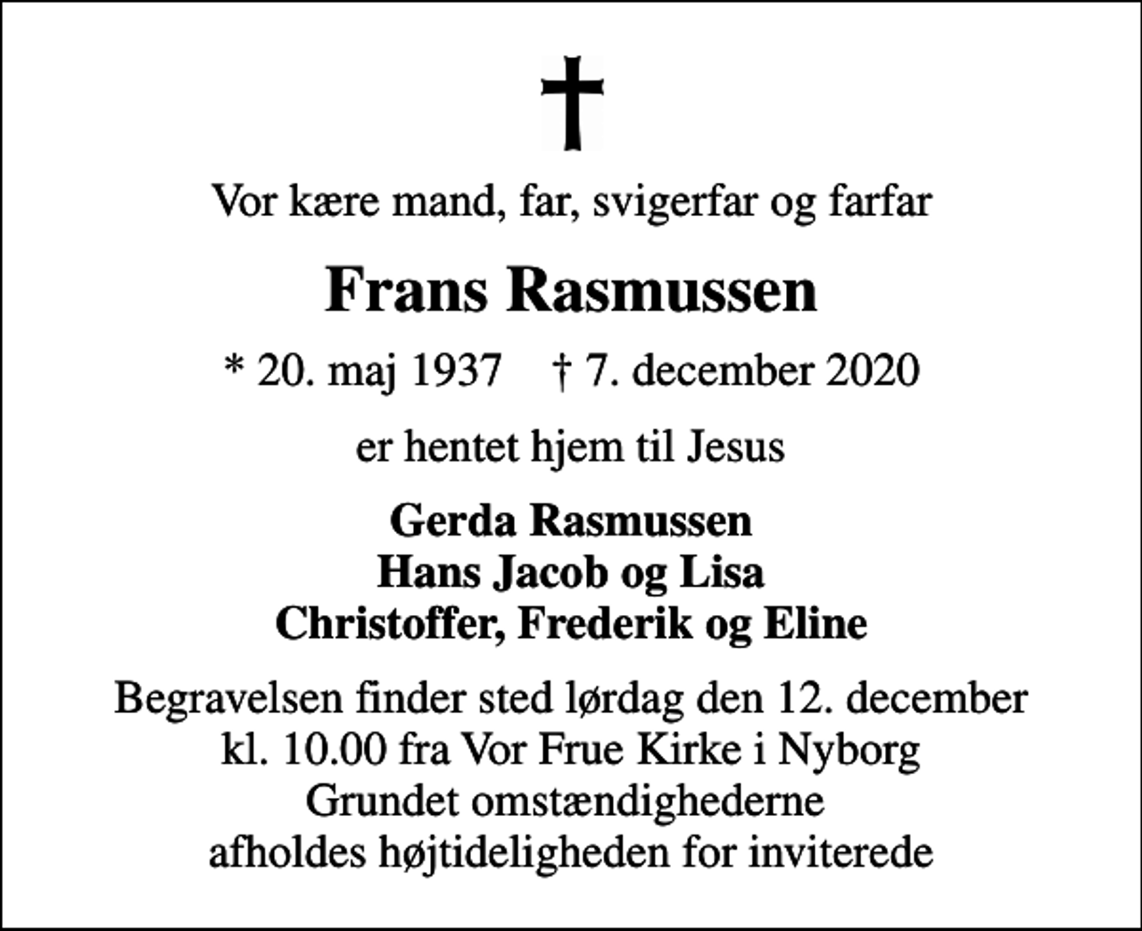 <p>Vor kære mand, far, svigerfar og farfar<br />Frans Rasmussen<br />* 20. maj 1937 ✝ 7. december 2020<br />er hentet hjem til Jesus<br />Gerda Rasmussen Hans Jacob og Lisa Christoffer, Frederik og Eline<br />Begravelsen finder sted lørdag den 12. december kl. 10.00 fra Vor Frue Kirke i Nyborg Grundet omstændighederne afholdes højtideligheden for inviterede</p>