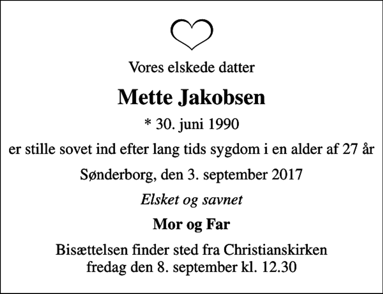 <p>Vores elskede datter<br />Mette Jakobsen<br />* 30. juni 1990<br />er stille sovet ind efter lang tids sygdom i en alder af 27 år<br />Sønderborg, den 3. september 2017<br />Elsket og savnet<br />Mor og Far<br />Bisættelsen finder sted fra Christianskirken fredag den 8. september kl. 12.30</p>