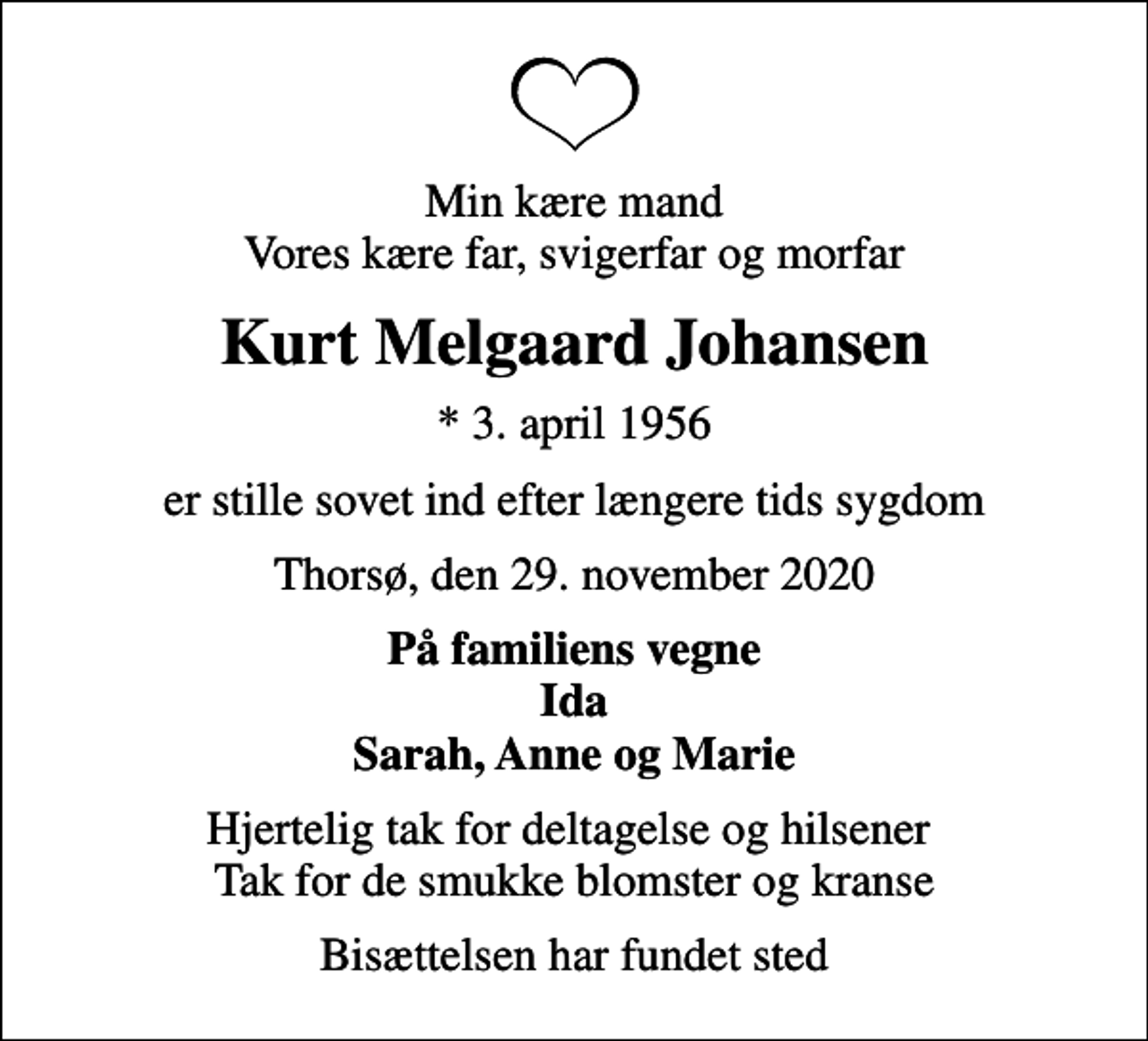 <p>Min kære mand Vores kære far, svigerfar og morfar<br />Kurt Melgaard Johansen<br />* 3. april 1956<br />er stille sovet ind efter længere tids sygdom<br />Thorsø, den 29. november 2020<br />På familiens vegne Ida Sarah, Anne og Marie<br />Hjertelig tak for deltagelse og hilsener Tak for de smukke blomster og kranse<br />Bisættelsen har fundet sted</p>