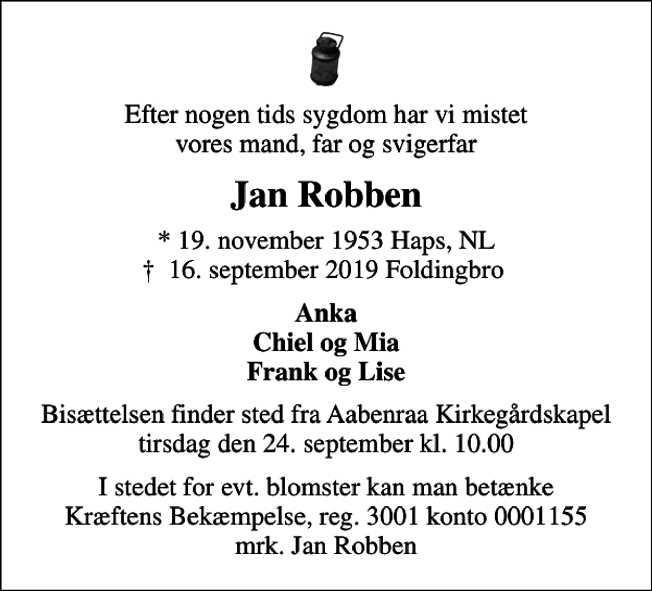 <p>Efter nogen tids sygdom har vi mistet vores mand, far og svigerfar<br />Jan Robben<br />* 19. november 1953 Haps, NL<br />✝ 16. september 2019 Foldingbro<br />Anka Chiel og Mia Frank og Lise<br />Bisættelsen finder sted fra Aabenraa Kirkegårdskapel tirsdag den 24. september kl. 10.00<br />I stedet for evt. blomster kan man betænke<br />Kræftens Bekæmpelse reg.3001konto0001155mrk. Jan<br />Robben</p>