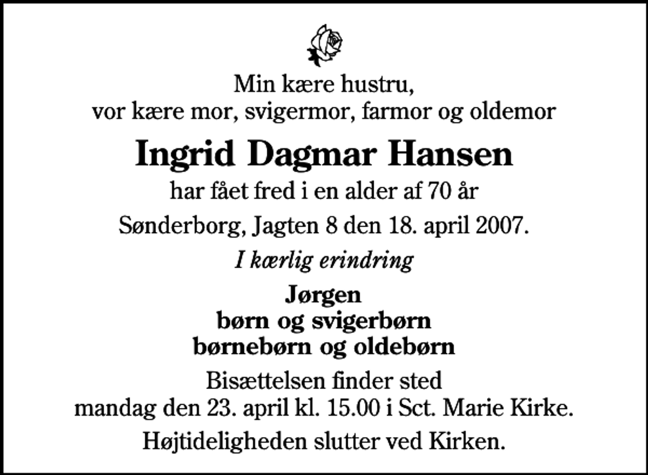 <p>Min kære hustru, vor kære mor, svigermor, farmor og oldemor<br />Ingrid Dagmar Hansen<br />har fået fred i en alder af 70 år<br />Sønderborg, Jagten 8 den 18. april 2007.<br />I kærlig erindring<br />Jørgen børn og svigerbørn børnebørn og oldebørn<br />Bisættelsen finder sted mandag den 23. april kl. 15.00 i Sct. Marie Kirke.<br />Højtideligheden slutter ved Kirken.</p>