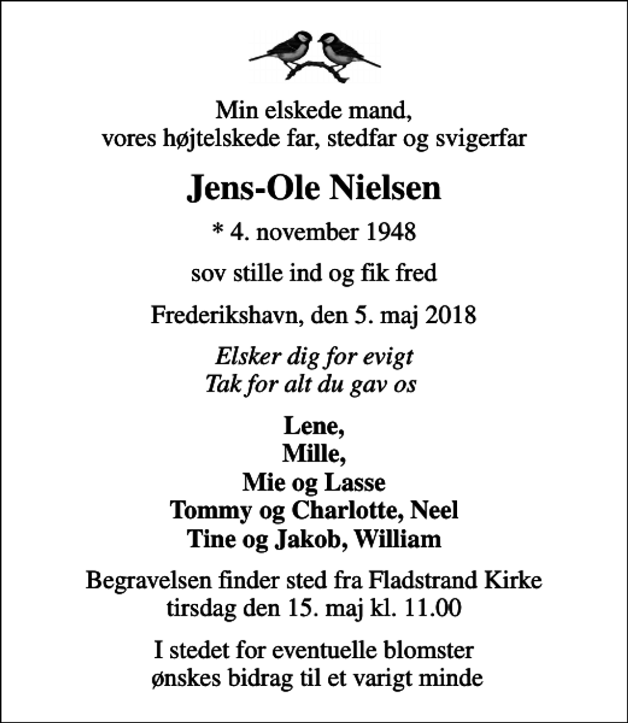 <p>Min elskede mand, vores højtelskede far, stedfar og svigerfar<br />Jens-Ole Nielsen<br />* 4. november 1948<br />sov stille ind og fik fred<br />Frederikshavn, den 5. maj 2018<br />Elsker dig for evigt Tak for alt du gav os<br />Lene, Mille, Mie og Lasse Tommy og Charlotte, Neel Tine og Jakob, William<br />Begravelsen finder sted fra Fladstrand Kirke tirsdag den 15. maj kl. 11.00<br />I stedet for eventuelle blomster ønskes bidrag til et varigt minde</p>