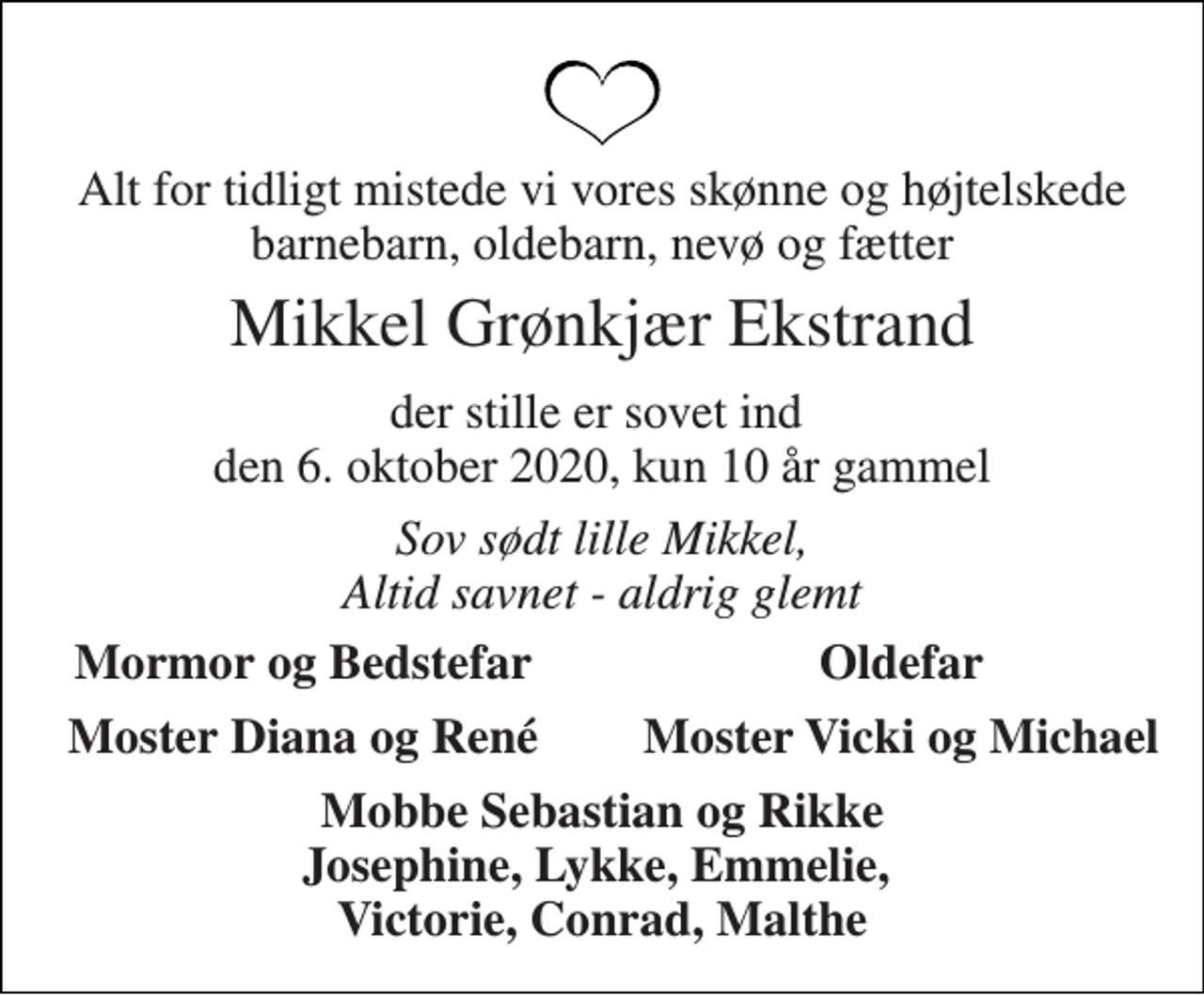 <p>Alt for tidligt mistede vi vores skønne og højtelskede barnebarn, oldebarn, nevø og fætter<br />Mikkel Grønkjær Ekstrand<br />der stille er sovet ind den 6. oktober 2020, kun 10 år gammel<br />Sov sødt lille Mikkel, Altid savnet - aldrig glemt<br />Mormor og Bedstefar<br />Oldefar<br />Moster Diana og René<br />Moster Vicki og Michael<br />Mobbe Sebastian og Rikke Josephine, Lykke, Emmelie, Victorie, Conrad, Malthe</p>