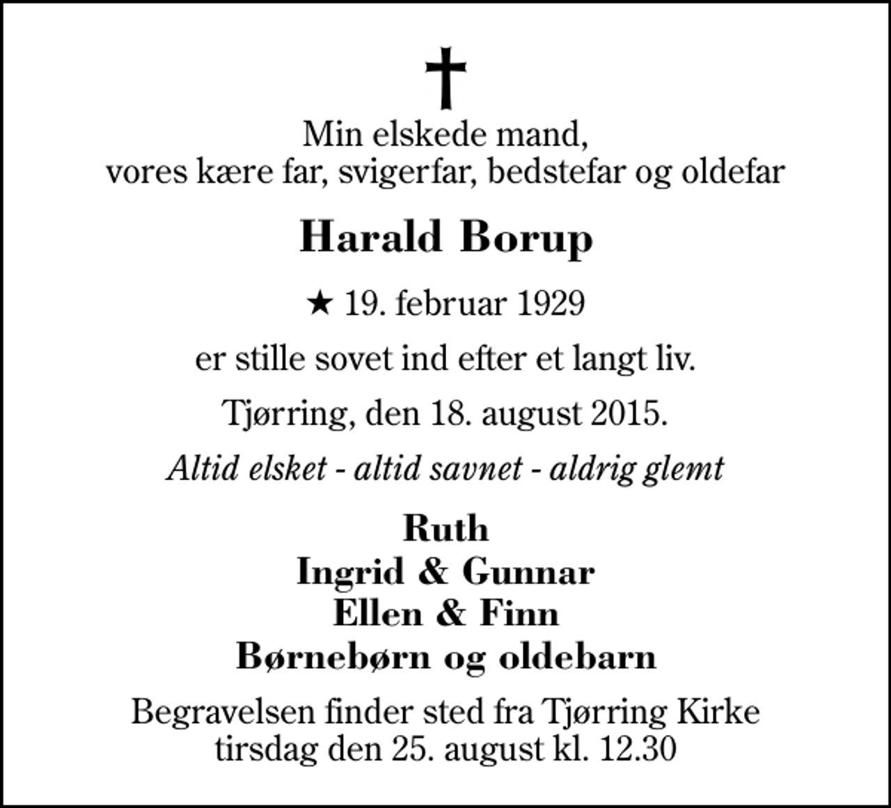 <p>Min elskede mand, vores kære far, svigerfar, bedstefar og oldefar<br />Harald Borup<br />* 19. februar 1929<br />er stille sovet ind efter et langt liv.<br />Tjørring, den 18. august 2015.<br />Altid elsket - altid savnet - aldrig glemt<br />Ruth Ingrid &amp; Gunnar Ellen &amp; Finn Børnebørn og oldebarn<br />Begravelsen finder sted fra Tjørring Kirke tirsdag den 25. august kl. 12.30</p>