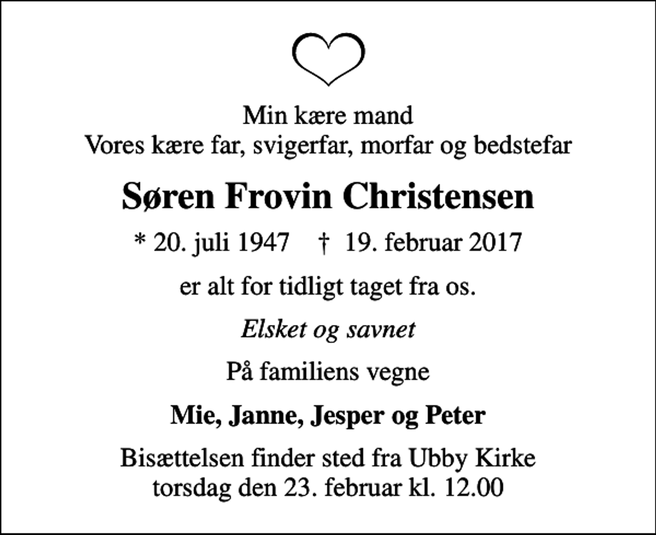 <p>Min kære mand Vores kære far, svigerfar, morfar og bedstefar<br />Søren Frovin Christensen<br />* 20. juli 1947 ✝ 19. februar 2017<br />er alt for tidligt taget fra os.<br />Elsket og savnet<br />På familiens vegne<br />Mie, Janne, Jesper og Peter<br />Bisættelsen finder sted fra Ubby Kirke torsdag den 23. februar kl. 12.00</p>
