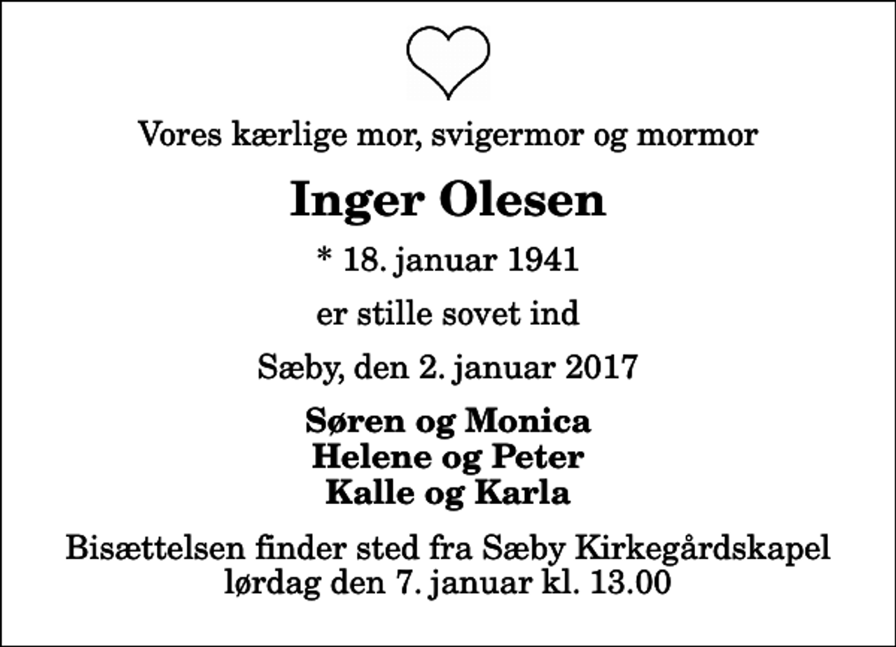 <p>Vores kærlige mor, svigermor og mormor<br />Inger Olesen<br />* 18. januar 1941<br />er stille sovet ind<br />Sæby, den 2. januar 2017<br />Søren og Monica Helene og Peter Kalle og Karla<br />Bisættelsen finder sted fra Sæby Kirkegårdskapel lørdag den 7. januar kl. 13.00</p>