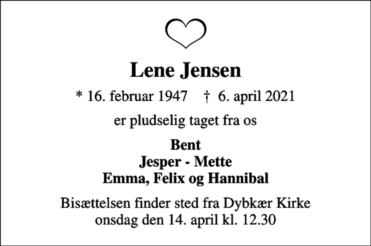 <p>Lene Jensen<br />* 16. februar 1947 ✝ 6. april 2021<br />er pludselig taget fra os<br />Bent Jesper - Mette Emma, Felix og Hannibal<br />Bisættelsen finder sted fra Dybkær Kirke onsdag den 14. april kl. 12.30</p>
