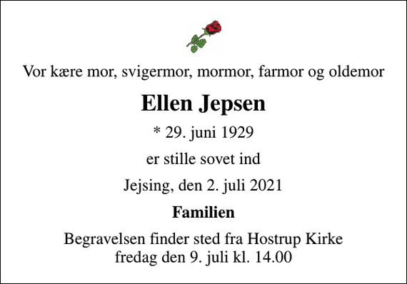 <p>Vor kære mor, svigermor, mormor, farmor og oldemor<br />Ellen Jepsen<br />* 29. juni 1929<br />er stille sovet ind<br />Jejsing, den 2. juli 2021<br />Familien<br />Begravelsen finder sted fra Hostrup Kirke fredag den 9. juli kl. 14.00</p>