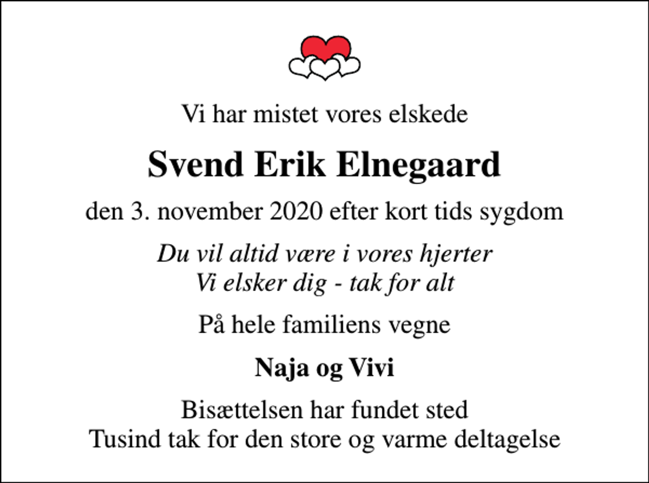 <p>Vi har mistet vores elskede<br />Svend Erik Elnegaard<br />den 3. november 2020 efter kort tids sygdom<br />Du vil altid være i vores hjerter Vi elsker dig - tak for alt<br />På hele familiens vegne<br />Naja og Vivi<br />Bisættelsen har fundet sted Tusind tak for den store og varme deltagelse</p>