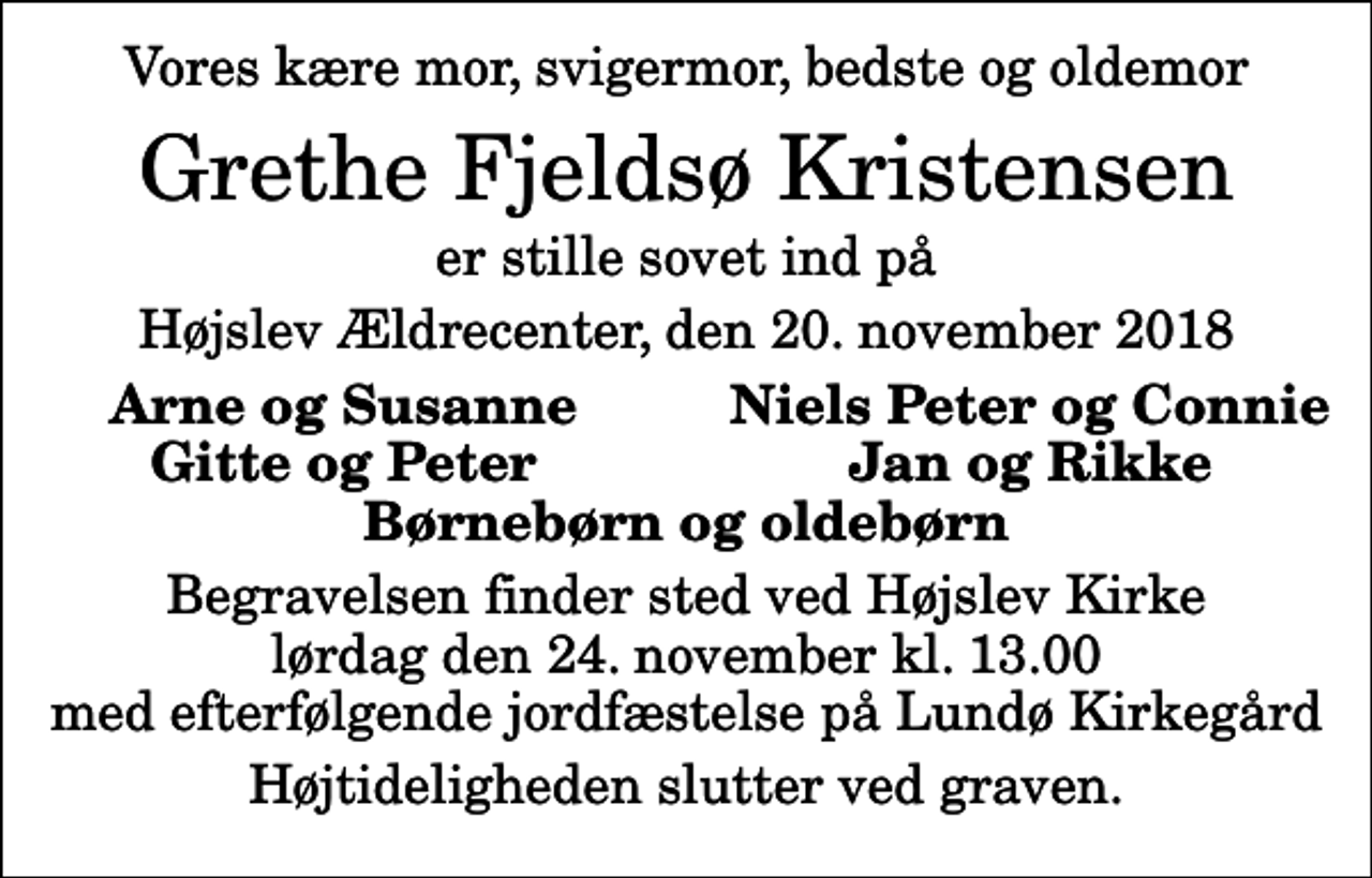 <p>Vores kære mor, svigermor, bedste og oldemor<br />Grethe Fjeldsø Kristensen<br />er stille sovet ind på<br />Højslev Ældrecenter, den 20. november 2018<br />Arne og Susanne<br />Niels Peter og Connie<br />Gitte og Peter<br />Jan og Rikke<br />Begravelsen finder sted ved Højslev Kirke lørdag den 24. november kl. 13.00 med efterfølgende jordfæstelse på Lundø Kirkegård<br />Højtideligheden slutter ved graven.</p>