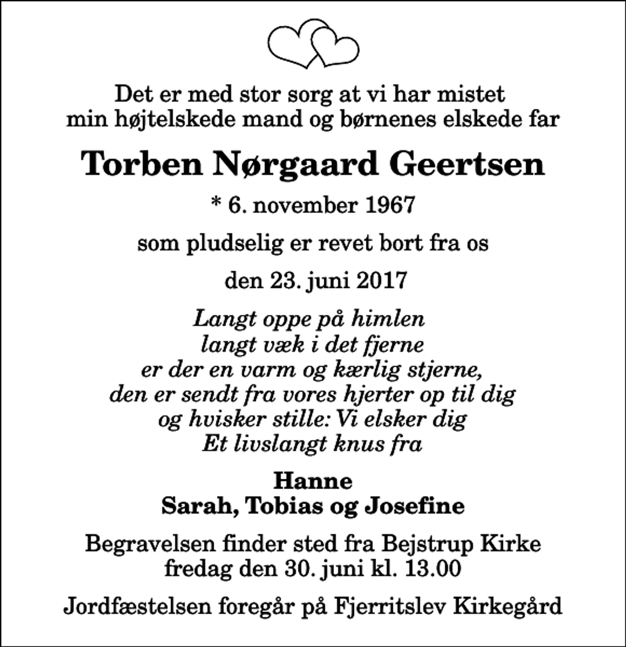 <p>Det er med stor sorg at vi har mistet min højtelskede mand og børnenes elskede far<br />Torben Nørgaard Geertsen<br />* 6. november 1967<br />som pludselig er revet bort fra os<br />den 23. juni 2017<br />Langt oppe på himlen langt væk i det fjerne er der en varm og kærlig stjerne, den er sendt fra vores hjerter op til dig og hvisker stille: Vi elsker dig Et livslangt knus fra<br />Hanne Sarah, Tobias og Josefine<br />Begravelsen finder sted fra Bejstrup Kirke fredag den 30. juni kl. 13.00 Jordfæstelsen foregår på Fjerritslev Kirkegård</p>