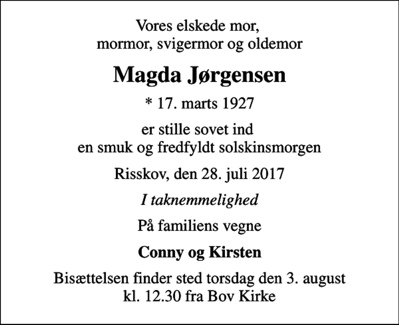 <p>Vores elskede mor, mormor, svigermor og oldemor<br />Magda Jørgensen<br />* 17. marts 1927<br />er stille sovet ind en smuk og fredfyldt solskinsmorgen<br />Risskov, den 28. juli 2017<br />I taknemmelighed<br />På familiens vegne<br />Conny og Kirsten<br />Bisættelsen finder sted torsdag den 3. august kl. 12.30 fra Bov Kirke</p>