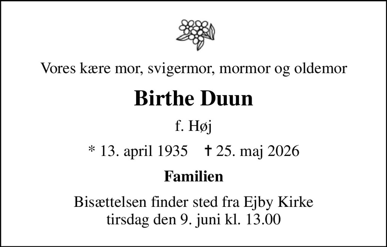 Vores kære mor, svigermor, mormor og oldemor
Birthe Duun
f. Høj
* 13. april 1935    ✝ 25. maj 2026
Familien
Bisættelsen finder sted fra Ejby Kirke  tirsdag den 9. juni kl. 13.00