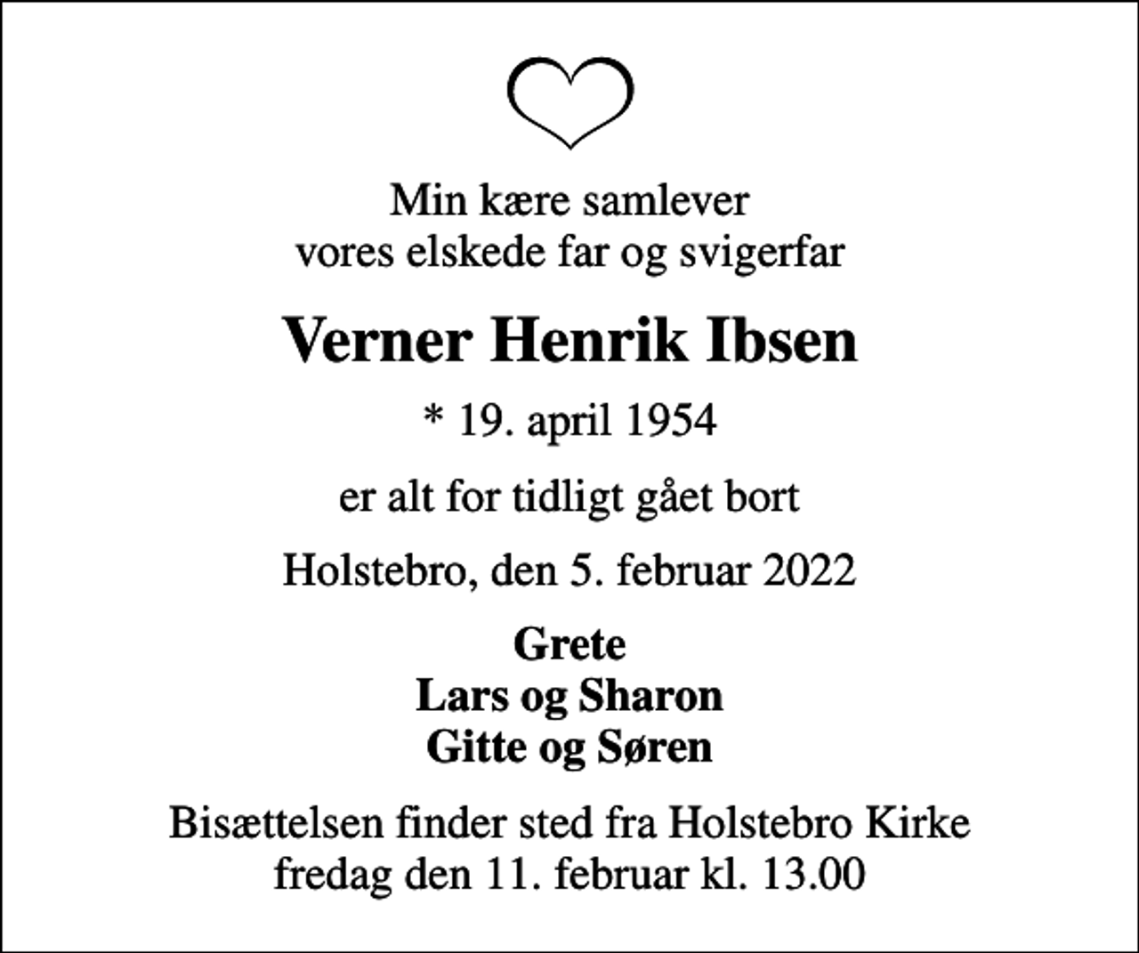 <p>Min kære samlever vores elskede far og svigerfar<br />Verner Henrik Ibsen<br />* 19. april 1954<br />er alt for tidligt gået bort<br />Holstebro, den 5. februar 2022<br />Grete Lars og Sharon Gitte og Søren<br />Bisættelsen finder sted fra Holstebro Kirke fredag den 11. februar kl. 13.00</p>