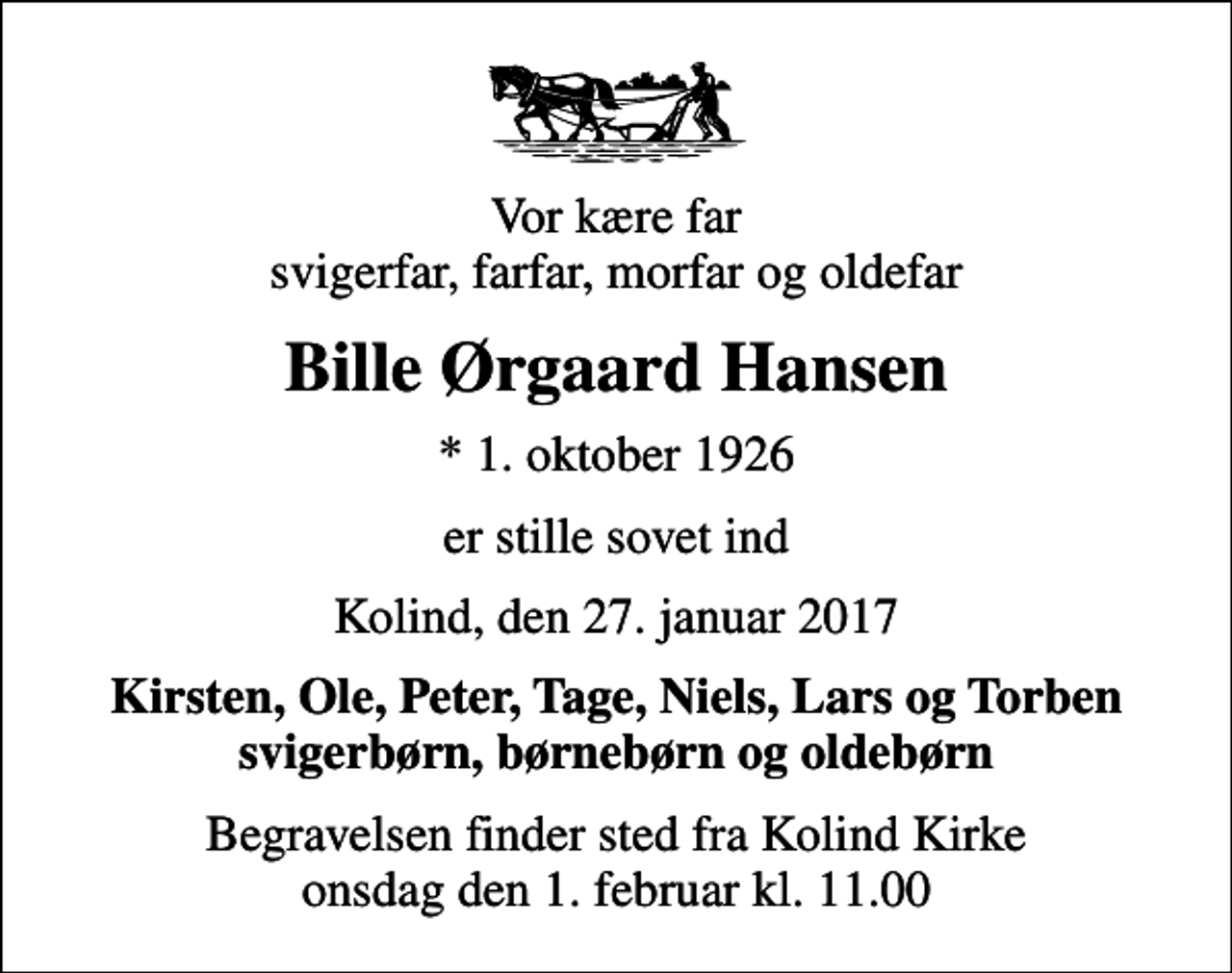 <p>Vor kære far svigerfar, farfar, morfar og oldefar<br />Bille Ørgaard Hansen<br />* 1. oktober 1926<br />er stille sovet ind<br />Kolind, den 27. januar 2017<br />Kirsten, Ole, Peter, Tage, Niels, Lars og Torben svigerbørn, børnebørn og oldebørn<br />Begravelsen finder sted fra Kolind Kirke onsdag den 1. februar kl. 11.00</p>
