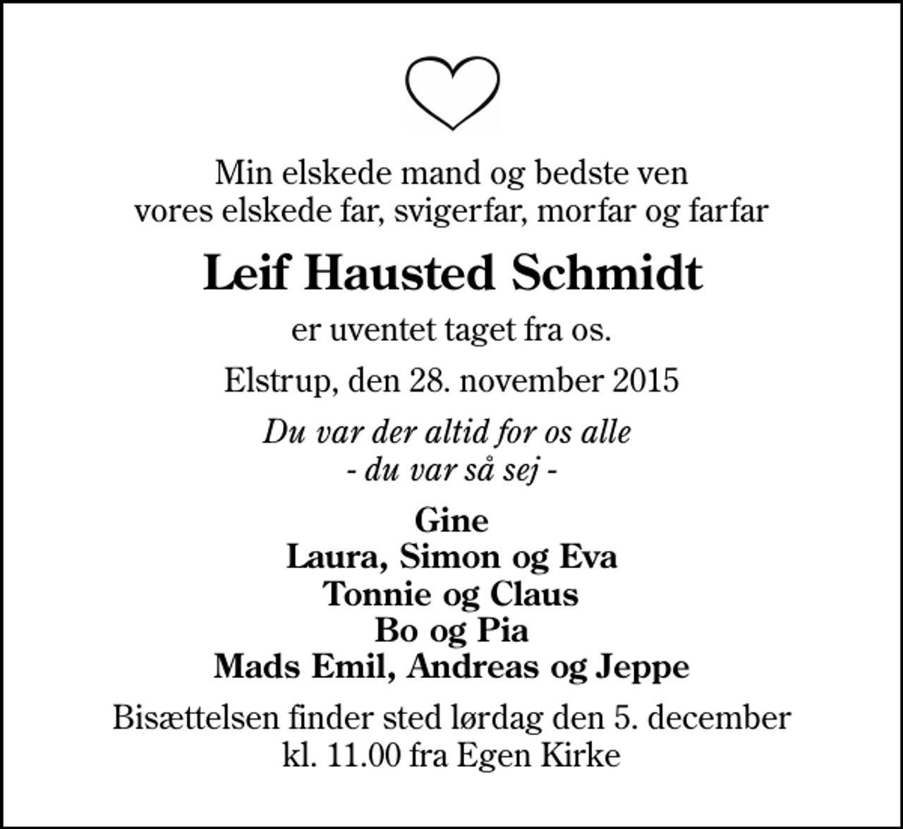 <p>Min elskede mand og bedste ven vores elskede far, svigerfar, morfar og farfar<br />Leif Hausted Schmidt<br />er uventet taget fra os.<br />Elstrup, den 28. november 2015<br />Du var der altid for os alle - du var så sej -<br />Gine Laura, Simon og Eva Tonnie og Claus Bo og Pia Mads Emil, Andreas og Jeppe<br />Bisættelsen finder sted lørdag den 5. december kl. 11.00 fra Egen Kirke</p>