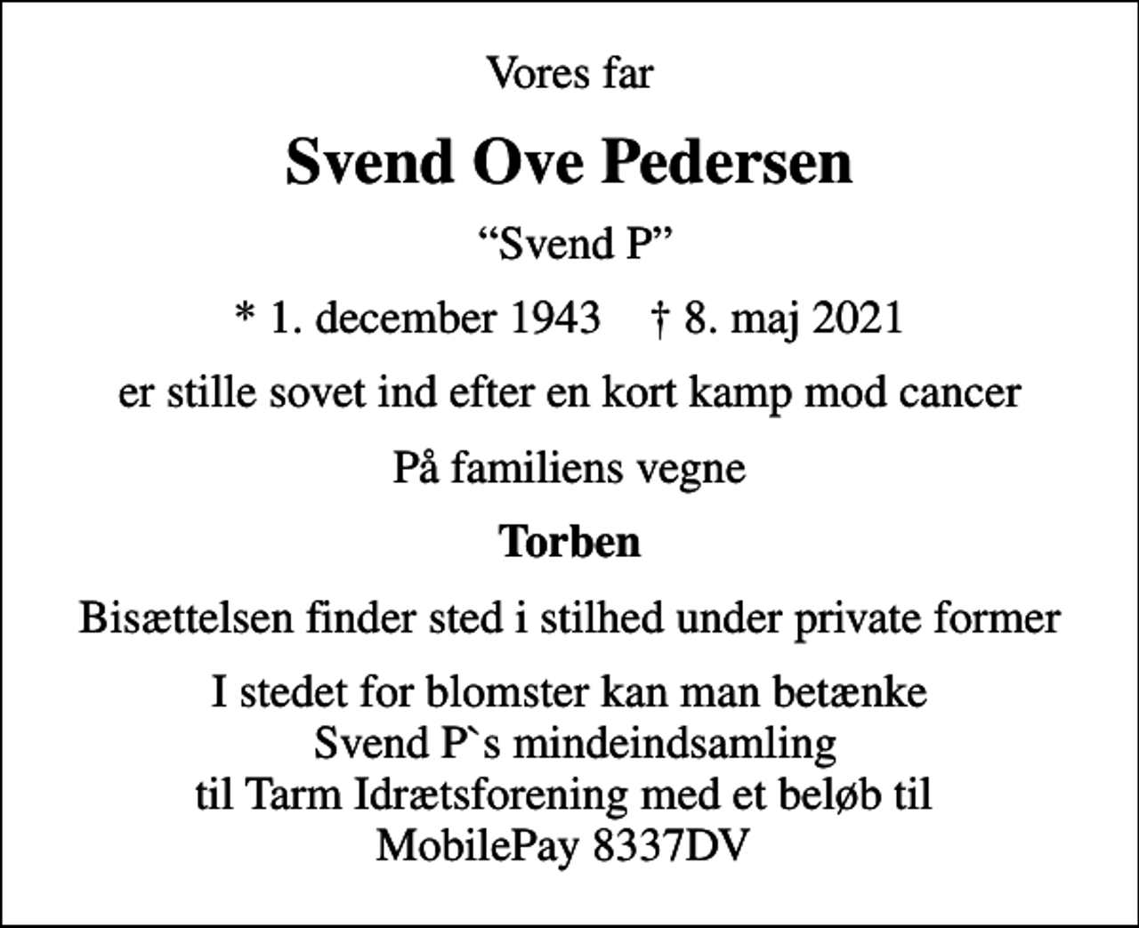 <p>Vores far<br />Svend Ove Pedersen<br />Svend P<br />* 1. december 1943 ✝ 8. maj 2021<br />er stille sovet ind efter en kort kamp mod cancer<br />På familiens vegne<br />Torben<br />Bisættelsen finder sted i stilhed under private former<br />I stedet for blomster kan man betænke Svend P`s mindeindsamling til Tarm Idrætsforening med et beløb til MobilePay 8337DV</p>