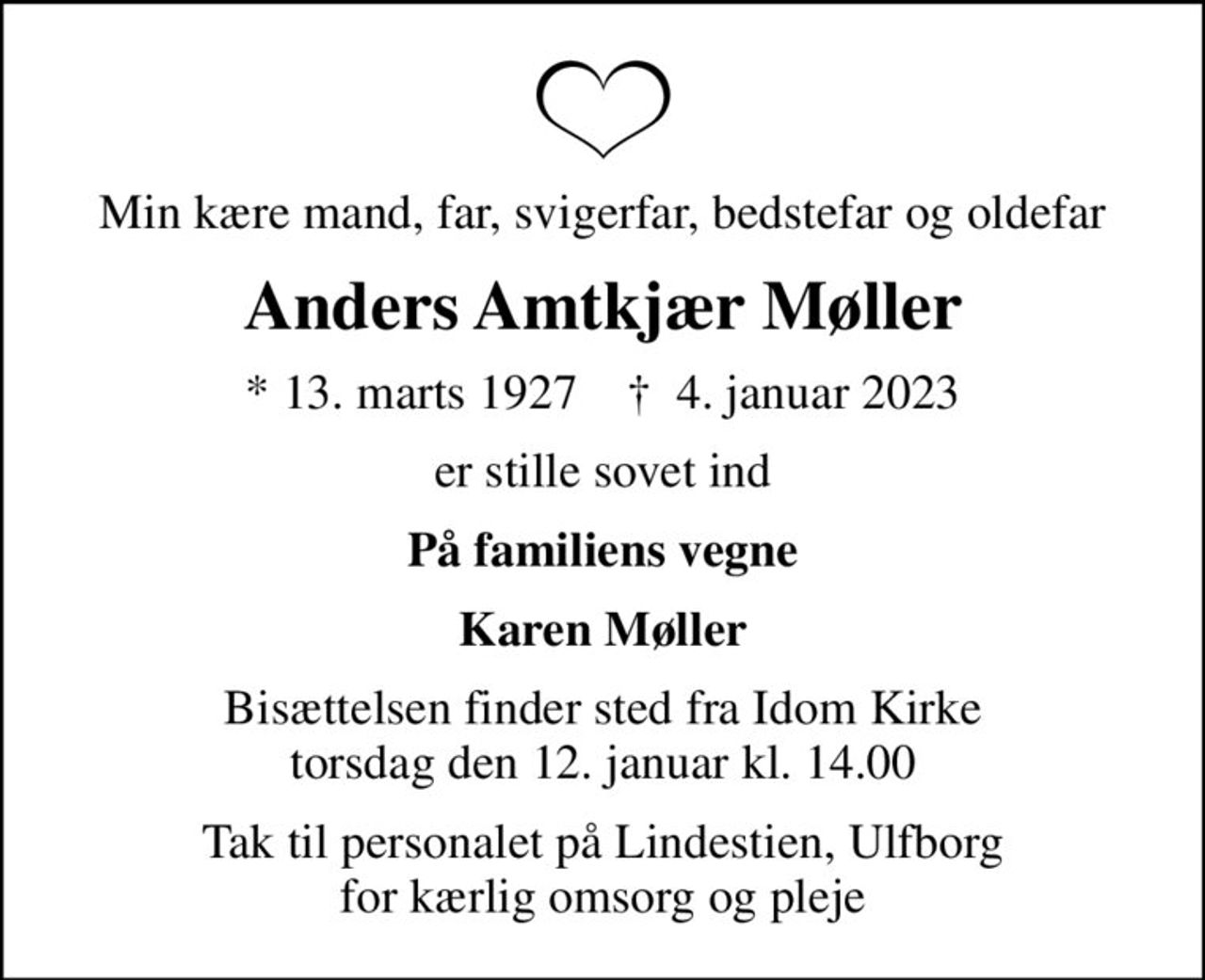 Min kære mand, far, svigerfar, bedstefar og oldefar
Anders Amtkjær Møller
* 13. marts 1927    ✝ 4. januar 2023
er stille sovet ind
På familiens vegne
Karen Møller
Bisættelsen finder sted fra Idom Kirke  torsdag den 12. januar kl. 14.00 
Tak til personalet på Lindestien, Ulfborg for kærlig omsorg og pleje