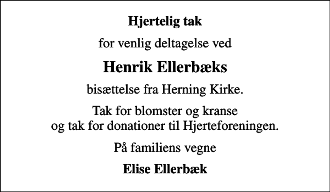 <p>Hjertelig tak<br />for venlig deltagelse ved<br />Henrik Ellerbæks<br />bisættelse fra Herning Kirke.<br />Tak for blomster og kranse og tak for donationer til Hjerteforeningen.<br />På familiens vegne<br />Elise Ellerbæk</p>